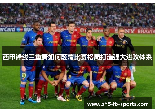 西甲锋线三重奏如何颠覆比赛格局打造强大进攻体系 西甲锋线三重奏如何颠覆比赛格局打造强大进攻体系