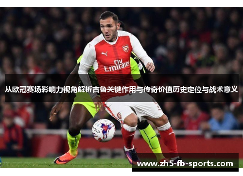 从欧冠赛场影响力视角解析吉鲁关键作用与传奇价值历史定位与战术意义