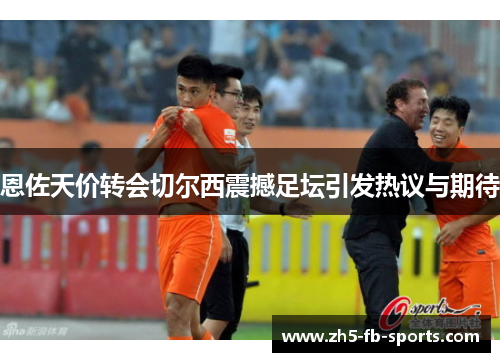 恩佐天价转会切尔西震撼足坛引发热议与期待 恩佐天价转会切尔西震撼足坛引发热议与期待