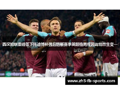 西汉姆联重磅签下托迪博补强后防新赛季英超格局或因此悄然生变一