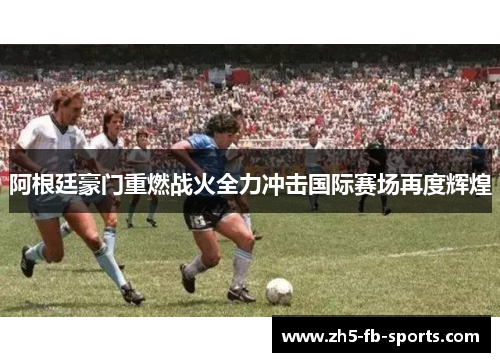阿根廷豪门重燃战火全力冲击国际赛场再度辉煌 阿根廷豪门重燃战火全力冲击国际赛场再度辉煌