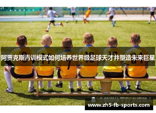 阿贾克斯青训模式如何培养世界级足球天才并塑造未来巨星 阿贾克斯青训模式如何培养世界级足球天才并塑造未来巨星