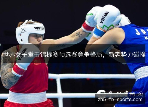 世界女子拳击锦标赛预选赛竞争格局,新老势力碰撞 世界女子拳击锦标赛预选赛竞争格局,新老势力碰撞